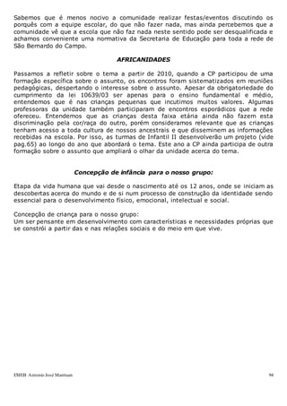 EMEB Antonio José Mantuan 94
Sabemos que é menos nocivo a comunidade realizar festas/eventos discutindo os
porquês com a equipe escolar, do que não fazer nada, mas ainda percebemos que a
comunidade vê que a escola que não faz nada neste sentido pode ser desqualificada e
achamos conveniente uma normativa da Secretaria de Educação para toda a rede de
São Bernardo do Campo.
AFRICANIDADES
Passamos a refletir sobre o tema a partir de 2010, quando a CP participou de uma
formação específica sobre o assunto, os encontros foram sistematizados em reuniões
pedagógicas, despertando o interesse sobre o assunto. Apesar da obrigatoriedade do
cumprimento da lei 10639/03 ser apenas para o ensino fundamental e médio,
entendemos que é nas crianças pequenas que incutimos muitos valores. Algumas
professoras da unidade também participaram de encontros esporádicos que a rede
ofereceu. Entendemos que as crianças desta faixa etária ainda não fazem esta
discriminação pela cor/raça do outro, porém consideramos relevante que as crianças
tenham acesso a toda cultura de nossos ancestrais e que disseminem as informações
recebidas na escola. Por isso, as turmas de Infantil II desenvolverão um projeto (vide
pag.65) ao longo do ano que abordará o tema. Este ano a CP ainda participa de outra
formação sobre o assunto que ampliará o olhar da unidade acerca do tema.
Concepção de infância para o nosso grupo:
Etapa da vida humana que vai desde o nascimento até os 12 anos, onde se iniciam as
descobertas acerca do mundo e de si num processo de construção da identidade sendo
essencial para o desenvolvimento físico, emocional, intelectual e social.
Concepção de criança para o nosso grupo:
Um ser pensante em desenvolvimento com características e necessidades próprias que
se constrói a partir das e nas relações sociais e do meio em que vive.
 