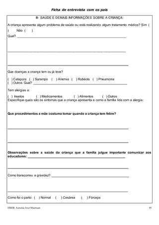 EMEB Antonio José Mantuan 95
Ficha de entrevista com os pais
III- SAÚDE E DEMAIS INFORMAÇÕES SOBRE A CRIANÇA:
A criança apresenta algum problema de saúde ou está realizando algum tratamento médico? Sim (
) Não ( )
Qual? __________________________________________________________________________
________________________________________________________________________________
___________________________________________________________________
Que doenças a criança tem ou já teve?
( ) Catapora ( ) Sarampo ( ) Anemia ( ) Rubéola ( ) Pneumonia
( ) Outros Qual? ____________________________________________________
Tem alergias a:
( ) Insetos ( ) Medicamentos ( ) Alimentos ( ) Outros
Especifique quais são os sintomas que a criança apresenta e como a família lida com a alergia:
Que procedimentos a mãe costuma tomar quando a criança tem febre?
___________________________________________________________________
___________________________________________________________________
Observações sobre a saúde da criança que a família julgue importante comunicar aos
educadores: ______________________________________________________
___________________________________________________________________
Como transcorreu a gravidez? ___________________________________________
___________________________________________________________________
Como foi o parto: ( ) Normal ( ) Cesárea ( ) Fórceps
 