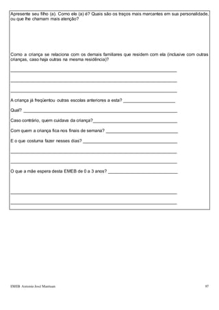 EMEB Antonio José Mantuan 97
Apresente seu filho (a). Como ele (a) é? Quais são os traços mais marcantes em sua personalidade,
ou que lhe chamam mais atenção?
Como a criança se relaciona com os demais familiares que residem com ela (inclusive com outras
crianças, caso haja outras na mesma residência)?
___________________________________________________________________
___________________________________________________________________
___________________________________________________________________
A criança já freqüentou outras escolas anteriores a esta? _____________________
Qual? ______________________________________________________________
Caso contrário, quem cuidava da criança?__________________________________
Com quem a criança fica nos finais de semana? _____________________________
E o que costuma fazer nesses dias? ______________________________________
___________________________________________________________________
___________________________________________________________________
O que a mãe espera desta EMEB de 0 a 3 anos? ____________________________
___________________________________________________________________
___________________________________________________________________
 