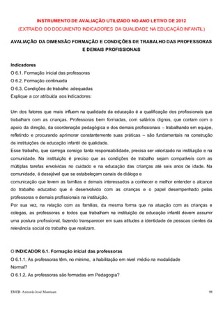 EMEB Antonio José Mantuan 98
INSTRUMENTO DE AVALIAÇÃO UTILIZADO NO ANO LETIVO DE 2012
(EXTRAÍDO DO DOCUMENTO INDICADORES DA QUALIDADE NA EDUCAÇÃO INFANTIL)
AVALIAÇÃO DA DIMENSÃO FORMAÇÃO E CONDIÇÕES DE TRABALHO DAS PROFESSORAS
E DEMAIS PROFISSIONAIS
Indicadores
O 6.1. Formação inicial das professoras
O 6.2. Formação continuada
O 6.3. Condições de trabalho adequadas
Explique a cor atribuída aos Indicadores:
Um dos fatores que mais influem na qualidade da educação é a qualificação dos profissionais que
trabalham com as crianças. Professoras bem formadas, com salários dignos, que contam com o
apoio da direção, da coordenação pedagógica e dos demais profissionais – trabalhando em equipe,
refletindo e procurando aprimorar constantemente suas práticas – são fundamentais na construção
de instituições de educação infantil de qualidade.
Esse trabalho, que carrega consigo tanta responsabilidade, precisa ser valorizado na instituição e na
comunidade. Na instituição é preciso que as condições de trabalho sejam compatíveis com as
múltiplas tarefas envolvidas no cuidado e na educação das crianças até seis anos de idade. Na
comunidade, é desejável que se estabeleçam canais de diálogo e
comunicação que levem as famílias e demais interessados a conhecer e melhor entender o alcance
do trabalho educativo que é desenvolvido com as crianças e o papel desempenhado pelas
professoras e demais profissionais na instituição.
Por sua vez, na relação com as famílias, da mesma forma que na atuação com as crianças e
colegas, as professoras e todos que trabalham na instituição de educação infantil devem assumir
uma postura profissional, fazendo transparecer em suas atitudes a identidade de pessoas cientes da
relevância social do trabalho que realizam.
O INDICADOR 6.1. Formação inicial das professoras
O 6.1.1. As professoras têm, no mínimo, a habilitação em nível médio na modalidade
Normal?
O 6.1.2. As professoras são formadas em Pedagogia?
 