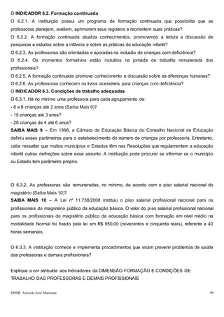 EMEB Antonio José Mantuan 99
O INDICADOR 6.2. Formação continuada
O 6.2.1. A instituição possui um programa de formação continuada que possibilita que as
professoras planejem, avaliem, aprimorem seus registros e reorientem suas práticas?
O 6.2.2. A formação continuada atualiza conhecimentos, promovendo a leitura e discussão de
pesquisas e estudos sobre a infância e sobre as práticas de educação infantil?
O 6.2.3. As professoras são orientadas e apoiadas na inclusão de crianças com deficiência?
O 6.2.4. Os momentos formativos estão incluídos na jornada de trabalho remunerada dos
profissionais?
O 6.2.5. A formação continuada promove conhecimento e discussão sobre as diferenças humanas?
O 6.2.6. As professoras conhecem os livros acessíveis para crianças com deficiência?
O INDICADOR 6.3. Condições de trabalho adequadas
O 6.3.1. Há no mínimo uma professora para cada agrupamento de:
- 6 a 8 crianças até 2 anos (Saiba Mais 9)?
- 15 crianças até 3 anos?
- 20 crianças de 4 até 6 anos?
SAIBA MAIS 9 – Em 1998, a Câmara de Educação Básica do Conselho Nacional de Educação
definiu esses parâmetros para o estabelecimento do número de crianças por professor/a. Entretanto,
cabe ressaltar que muitos municípios e Estados têm nas Resoluções que regulamentam a educação
infantil outras definições sobre esse assunto. A instituição pode procurar se informar se o município
ou Estado tem parâmetro próprio.
O 6.3.2. As professoras são remuneradas, no mínimo, de acordo com o piso salarial nacional do
magistério (Saiba Mais 10)?
SAIBA MAIS 10 – A Lei nº 11.738/2008 instituiu o piso salarial profissional nacional para os
profissionais do magistério público da educação básica. O valor do piso salarial profissional nacional
para os profissionais do magistério público da educação básica com formação em nível médio na
modalidade Normal foi fixado pela lei em R$ 950,00 (novecentos e cinquenta reais), referente a 40
horas semanais.
O 6.3.3. A instituição conhece e implementa procedimentos que visam prevenir problemas de saúde
das professoras e demais profissionais?
Explique a cor atribuída aos Indicadores da DIMENSÃO FORMAÇÃO E CONDIÇÕES DE
TRABALHO DAS PROFESSORAS E DEMAIS PROFISSIONAIS
 
