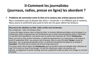 II-Comment les journalistes 
(journaux, radios, presse en ligne) les abordent ? 
 Problème de connexion entre le titre et le contenu des articles (presse écrite) : 
Nous constatons que la plupart des titres « annoncés » ne reflètent pas le contenu. 
Nous avons le sentiment que juste le titre est mis pour attirer les lecteurs. 
Récurrence des rébellions au Mali : Kidal, la bête noire de Bamako 
Par Le Reporter - Date: 01 Octobre 2014 
L'insécurité règne toujours dans le Nord du Mali. Le ministre Mahamane Baby a ainsi échappé à un 
enlèvement, grâce au gouverneur de Tombouctou qui lui avait recommandé de rester à Goundam. 
Les bandits qui le guettaient, sont partis avec la voiture des reporters de l’Ortm Tombouctou. 
Selon une source sûre et bien informée, un véhicule appartenant à un mécanicien a été enlevé le 
jeudi 25 septembre 2014 aux environs de 16 heures, dans la zone d'Echelle (Tonka), cercle de 
Goundam, par un groupe de bandits armés. Le véhicule transportait du bétail et se rendait à 
Goundam. C'est dire que le chemin est encore long à parcourir. 
C’est dans cette même région de Tombouctou que les bandits armés ont adopté cette méthode de 
rapt. Et ils tirent sur tout ce qui bouge. Ce sont les mêmes qui, selon nos sources, ont 
exécuté sauvagement le jeune touareg, avant de suspendre sa tête au pilier d'un hangar au marché 
d’Echelle. 
 