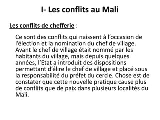 I- Les conflits au Mali 
Les conflits de chefferie : 
Ce sont des conflits qui naissent à l’occasion de 
l’élection et la nomination du chef de village. 
Avant le chef de village était nommé par les 
habitants du village, mais depuis quelques 
années, l’Etat a introduit des dispositions 
permettant d’élire le chef de village et placé sous 
la responsabilité du préfet du cercle. Chose est de 
constater que cette nouvelle pratique cause plus 
de conflits que de paix dans plusieurs localités du 
Mali. 
 