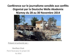 Conférence sur le journalisme sensible aux conflits 
Organisé par la Deutsche Welle Akademie 
Niamey du 28 au 30 Novembre 2014 
Préparé et présenté par : 
Boniface Cissé 
Point focal pour le projet JSC 
Au Mali 
Photo Boni (Konna) 
 