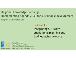 Regional Knowledge Exchange
Implementing Agenda 2030 for sustainable development
Session IB:
Integrating SDGs into
subnational planning and
budgeting frameworks
Bangkok, 24-25 October 2016
Patrick Duong
Regional Programme Advisor
Local Governance and Decentralization
UNDP Regional Hub for Asia and the Pacific
 