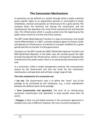 The Concession Mechanisms
A concession can be defined as a system through which a public authority
grants specific rights to an organization (private or semi-public) to build,
rehabilitate, maintain and operate an infrastructure for a given period. The
company bears the technical risk (during the construction and the
maintenance), the operation risk, most of the commercial risk and financial
risks. The infrastructure which is usually owned since the beginning by the
public sector reverts to it at the end of the contract.
The BOT model (Build-Operate-Transfer) is a type of concession and should
not be differentiated. In a BOT, a private company agrees to finance, build,
and operate an infrastructure, to maintain it in proper condition for a given
period and then to transfer it to the government.
Variations on the BOT include the BOOT (Build-Own-Operate-Transfer) and
BOO (Build-Own-Operate). In the latter case, the contract grants the right
to build and operate the infrastructure, which is not however subsequently
transferred to the public sector; there is an actual private ownership in this
case.
In a concession, unlike a simple management contract, the concessionaire
chosen by the Government will levy the funds for the investment,
maintenance, and operation and will bear a large range of risks
The main components of a concession are:
• Lot size. The Government's task is to define the "exact" size of the
package to be contracted by the companies, e.g., a cross subsidization
between the different parts of the package.
• Term (construction and operation). The term of an infrastructure
concession (construction and operation) is long (usually more than 30
years).
• Charges. A clear cut and stable provision in the concession agreement is
needed; each case is different, however, the rule it must be transparent.




    2
 
