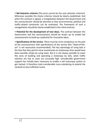 • Bid Selection criterion (The price cannot be the only selection criterion).
Whenever possible the choice criterion should be dearly established. And
when the contract is signed, a renegotiation between the Government and
the concessionaire should be planned so that environmental, political and
traffic-related constraints can be evaluated. The framework of such a
renegotiation should be clearly established in the initial contract.
• Potential for the development of new ideas. The contract between the
Government and the concessionaire should be drawn up to enable the
concessionaire to build up a potential for innovative ideas.
• Specifications of the service. There must be strict compliance on the part
of the concessionaire with specifications of the service (the "State-of-the-
art" is not necessarily recommended). The key advantage of using tolls is
the fact that they permit more investments on motorways than would have
been possible simply by using taxes. But it is not always possible to cover
the costs of building and operating a motorway by tolls, when traffic
volumes are low or costs are unusually high. Considerable government
support has initially been necessary to enable a toll motorway system to
get started. It therefore took considerable cross-subsidizing to extend the
network to low-trafficked routes.




    3
 