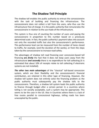 The Shadow Toll Principle
The shadow toll enables the public authority to entrust the concessionaire
with the task of building and financing the infrastructure. The
concessionaire does not collect a toll from the users, who thus use the
infrastructure free of charge. It is the public authority that remunerates the
concessionaire in relation to the use made of the infrastructure.
This system is thus one of counting the number of users and paying the
concessionaire in proportion to this number based on a previously
determined scale. In fact, the public authority's payment takes into account
not only the recorded traffic but also the concessionaire's performance.
This performance level can be measured from the number of lanes closed
to traffic, for example, (and the duration of the works), or from the steps
taken by the concessionaire to increase road safety.
The advantages of shadow toll road financing over concession-based toll
financing are firstly the fact that it does not keep users away from the
infrastructure and secondly there is no expenditure for toll collecting (it is
estimated that about 10% of receipts relate to toll collecting if electronic
systems are not installed).
The other two main advantages of the "classical" toll-based concession
system, which are their flexibility and the concessionaire's financial
contribution, are retained in this other type of financing. However, the
shadow toll system does not entirely solve the financing problem as the
public authority must subsequently pay the shadow tolls to the
concessionaire. Therefore, a shadow toll system leads the public authority
to finance through budget after a certain period. In a countries where
tolling is not socially acceptable, such a system may be appropriate. This
seems to be the case in the US. Also in Countries where there is a lack of
free routes parallel to concessional highways, tolling roads has been
unaccepted by the public.




    4
 