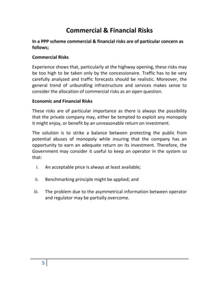 Commercial & Financial Risks
In a PPP scheme commercial & financial risks are of particular concern as
follows;
Commercial Risks
Experience shows that, particularly at the highway opening, these risks may
be too high to be taken only by the concessionaire. Traffic has to be very
carefully analyzed and traffic forecasts should be realistic. Moreover, the
general trend of unbundling infrastructure and services makes sense to
consider the allocation of commercial risks as an open question.
Economic and Financial Risks
These risks are of particular importance as there is always the possibility
that the private company may, either be tempted to exploit any monopoly
it might enjoy, or benefit by an unreasonable return on investment.
The solution is to strike a balance between protecting the public from
potential abuses of monopoly while insuring that the company has an
opportunity to earn an adequate return on its investment. Therefore, the
Government may consider it useful to keep an operator in the system so
that:
 i.        An acceptable price is always at least available;

 ii.       Benchmarking principle might be applied; and

iii.       The problem due to the asymmetrical information between operator
           and regulator may be partially overcome.




       5
 