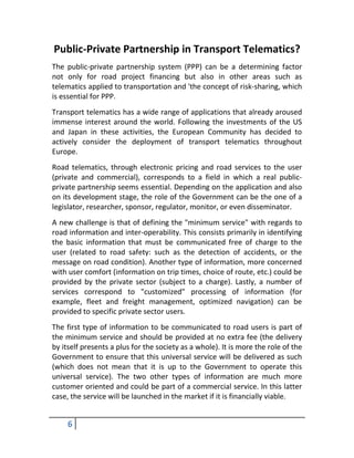 Public-Private Partnership in Transport Telematics?
The public-private partnership system (PPP) can be a determining factor
not only for road project financing but also in other areas such as
telematics applied to transportation and 'the concept of risk-sharing, which
is essential for PPP.
Transport telematics has a wide range of applications that already aroused
immense interest around the world. Following the investments of the US
and Japan in these activities, the European Community has decided to
actively consider the deployment of transport telematics throughout
Europe.
Road telematics, through electronic pricing and road services to the user
(private and commercial), corresponds to a field in which a real public-
private partnership seems essential. Depending on the application and also
on its development stage, the role of the Government can be the one of a
legislator, researcher, sponsor, regulator, monitor, or even disseminator.
A new challenge is that of defining the "minimum service" with regards to
road information and inter-operability. This consists primarily in identifying
the basic information that must be communicated free of charge to the
user (related to road safety: such as the detection of accidents, or the
message on road condition). Another type of information, more concerned
with user comfort (information on trip times, choice of route, etc.) could be
provided by the private sector (subject to a charge). Lastly, a number of
services correspond to "customized" processing of information (for
example, fleet and freight management, optimized navigation) can be
provided to specific private sector users.
The first type of information to be communicated to road users is part of
the minimum service and should be provided at no extra fee (the delivery
by itself presents a plus for the society as a whole). It is more the role of the
Government to ensure that this universal service will be delivered as such
(which does not mean that it is up to the Government to operate this
universal service). The two other types of information are much more
customer oriented and could be part of a commercial service. In this latter
case, the service will be launched in the market if it is financially viable.


     6
 