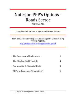 Notes on PPP’s Options -
       Roads Sector
                       August, 2010


    Loay Ghazaleh, Advisor – Ministry of Works, Bahrain


MBA 2000 (Thunderbird); B.Sc. Civil Eng 1986 (Texas A & M)
                   973 36 711547,
       loay.ghz@gmail.com; Loayg@works.gov.bh




The Concession Mechanisms                            1
The Shadow Toll Principle                            4
Commercial & Financial Risks                         5
PPP’s in Transport Telematics?                       6




  1 Notes on PPP Options – Roads Sector
 