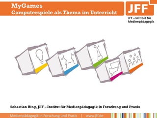 MyGames
Computerspiele als Thema im Unterricht




Sebastian Ring, JFF – Institut für Medienpädagogik in Forschung und Praxis

Medienpädagogik in Forschung und Praxis | www.jff.de
 