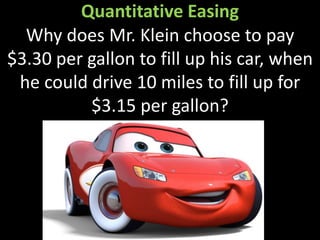 Quantitative Easing
Why does Mr. Klein choose to pay
$3.30 per gallon to fill up his car, when
he could drive 10 miles to fill up for
$3.15 per gallon?
 