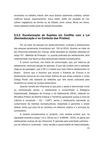 envolvidos no trabalho infantil; têm seus direitos totalmente violados; sofrem
violência sexual, espancamento, maus tratos; estão em situação de rua;
sofrem negligência da família ou do Estado; entre outras. Muito em breve,
esses aspectos serão pauta de nossas discussões.



9.5.2. Escolarização de Sujeitos em Conflito com a Lei
(Socioeducação e no Contexto das Prisões)

       Por se tratar de pessoas em desenvolvimento, crianças e adolescentes
são pessoas penalmente inimputáveis (art. 104 do ECA). Quando se tratar de
ato infracional praticado por criança, serão aplicadas as medidas relatadas do
artigo 101 - Medidas de Proteção – e, quando praticado por adolescentes, será
implementada uma figura jurídica denominada medida socioeducativa.
       É comum ouvirmos, nos meios de comunicação, que, por tratar-se de
adolescente, nenhuma sanção foi aplicada. O que não confere com a realidade
(diga-se de passagem, que o DF é o estado que mais interna adolescentes no
Brasil).   Ocorre que a doutrina que ancora o Estatuto da Criança e do
Adolescente coloca-se em uma ordem distinta da que ainda sustenta o nosso
Código Penal, não obstante as reflexões que vêm sendo colocadas pela
Academia no campo da “justiça restaurativa”.
       Quando comete ato infracional (o que para o adulto é denominado crime
ou   contravenção   penal),   o   adolescente   é   encaminhado   à   Delegacia
Especializada: Delegacia da Criança e do Adolescente (DCA), cabendo ao
Ministério Público do Distrito Federal e Territórios apresentar queixa à Vara da
Infância e Juventude – VIJ - TJDFT, sendo o adolescente submetido ao
cumprimento de medidas socioeducativas, respeitada e garantida a ampla
defesa, ainda que para tal se constitua um defensor público e o princípio do
contraditório.
       A medida socioeducativa é, portanto, uma medida jurídica que, na
legislação brasileira (artigo 112 a 128 da Lei n° 8.069/90 - ECA), se aplica aos
adolescentes autores de ato infracional. É aplicada pela autoridade judiciária -
juiz de Infância e Juventude - como sanção e oportunidade de ressocialização.
                                                                             102
 