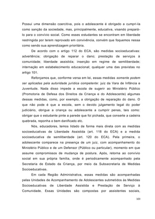 Possui uma dimensão coercitiva, pois o adolescente é obrigado a cumpri -la
como sanção da sociedade, mas, principalmente, educativa, visando prepará -
lo para o convívio social. Como esses estudantes se encontram em liberdade
restringida por terem reprovado em convivência, convém que foquemos nessa
como sendo sua aprendizagem prioritária.
      De acordo com o artigo 112 do ECA, são medidas socioeducativas:
advertência;   obrigação   de   reparar   o   dano;   prestação   de   serviços    à
comunidade; liberdade assistida; inserção em regime de semiliberdade;
internação em estabelecimento educacional; qualquer uma das previstas no
artigo 101.
      Reforçamos que, conforme versa em lei, essas medidas somente podem
ser aplicadas pela autoridade jurídica competente: juiz da Vara de Infância e
Juventude. Nada disso impede a escola de sugerir ao Ministério Público
(Promotoria de Defesa dos Direitos da Criança e do Adolescente) algumas
dessas medidas, como, por exemplo, a obrigação de reparação do dano. O
que não pode é que a escola, sem o devido julgamento legal do poder
judiciário, obrigue a criança ou adolescente a cumprir penas, tais como:
obrigar que o estudante pinte a parede que foi pichada, que conserte a cadeira
quebrada, reponha o bem danificado etc.
      Nós, educadores, temos lidado de forma mais direta com as medidas
socioeducativas de Liberdade Assistida (art. 118 do ECA) e a medida
socioeducativa de semiliberdade (art. 120 do ECA). Pela primeira, o
adolescente comparece na presença de um juiz, com acompanhamento do
Ministério Público e de um Defensor (Público ou particular), momento em que
assume compromissos de mudança de postura. Após, retorna ao convívio
social em sua própria família, onde é periodicamente acompanhado pela
Secretaria de Estado da Criança, por meio da Subsecretaria de Medidas
Socioeducativas.
      Em cada Região Administrativa, essas medidas são acompanhadas
pelas Unidades de Acompanhamento de Adolescentes submetidos às Medidas
Socioeducativas    de   Liberdade   Assistida    e    Prestação   de   Serviço     à
Comunidade.    Essas Unidades são compostas por             assistentes sociais,

                                                                                  103
 