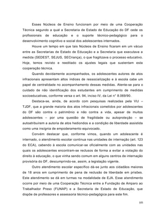 Esses Núcleos de Ensino funcionam por meio de uma Cooperação
Técnica segundo a qual a Secretaria de Estado de Educação do DF cede os
profissionais   de   educação   e   o   suporte   técnico-pedagógico    para    o
desenvolvimento cognitivo e social dos adolescentes internados.
      Houve um tempo em que tais Núcleos de Ensino ficaram em um vácuo
entre as Secretarias de Estado de Educação e a Secretaria que executava a
medida (SEDEST, SEJUS, SECriança), o que fragilizava o processo educativo.
Hoje, temos revisto e reeditado os ajustes legais que sustentam esta
cooperação técnica.
      Quando devidamente acompanhados, os adolescentes autores de atos
infracionais apresentam altos índices de ressocialização e à escola cabe um
papel de centralidade no acompanhamento dessas medidas. Atente-se para o
cuidado de não identificação dos estudantes em cumprimento de medidas
socioeducativas, conforme versa o art. 94, inciso IV, da Lei n° 8.069/90.
      Destaca-se, ainda, de acordo com pesquisas realizadas pela VIJ –
TJDF, que a grande maioria dos atos infracionais cometidos por adolescentes
do DF são contra o patrimônio e não contra a vida, apesar de muitos
adolescentes – por uma questão de fragilidade ou autoproteção – se
autoatribuírem a autoria de atos hediondos e a condição de liberdade assistida
como uma insígnia de empoderamento equivocado.
      Convém destacar que, conforme vimos, quando um adolescente é
internado, o atendimento escolar continua nas unidades de i nternação (art. 123
do ECA), cabendo à escola comunicar-se oficialmente com as unidades nas
quais os adolescentes encontram-se reclusos de forma a evitar a violação do
direito à educação, o que vinha sendo comum em alguns centros de internação
provisória do DF, descumprindo-se, assim, a legislação vigente.
      Outro atendimento escolar específico dá-se junto aos cidadãos maiores
de 18 anos em cumprimento de pena de reclusão de liberdade em prisões.
Este atendimento se dá em turmas na modalidade de EJA. Esse atendimento
ocorre por meio de uma Cooperação Técnica entre a Fundação de Amparo ao
Trabalhador Preso (FUNAP) e a Secretaria de Estado de Educação, que
dispõe de professores e assessoria técnico-pedagógica para este fim.

                                                                               105
 