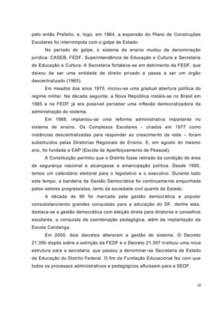pelo então Prefeito; e, logo, em 1964, a expansão do Plano de Construções
Escolares foi interrompida com o golpe de Estado.
      No período do golpe, o sistema de ensino mudou de denominação
jurídica: CASEB, FEDF, Superintendência de Educação e Cultura e Secretaria
de Educação e Cultura. A Secretaria fortalece-se em detrimento da FEDF, que
deixou de ser uma entidade de direito privado e passa a ser um órgão
descentralizado (1965).
      Em meados dos anos 1970, iniciou-se uma gradual abertura política do
regime militar. Na década seguinte, a Nova República instala-se no Brasil em
1985 e na FEDF já era possível perceber uma inflexão democratizadora da
administração do sistema.
      Em 1988, implantou-se uma reforma administrativa importante no
sistema de ensino. Os Complexos Escolares - criados em 1977 como
instâncias descentralizadas para responder ao crescimento da rede – foram
substituídos pelas Diretorias Regionais de Ensino. E, em agosto do mesmo
ano, foi fundada a EAP (Escola de Aperfeiçoamento de Pessoal).
      A Constituição permitiu que o Distrito fosse retirado da condição de área
de segurança nacional e alcançasse a emancipação política. Desde 1990,
temos um calendário eleitoral para o legislativo e o executivo. Durante todo
este tempo, a bandeira da Gestão Democrática foi continuame nte empunhada
pelos setores progressistas, tanto da sociedade civil quanto do Estado.
      A década de 90 foi marcada pela gestão democrática e popular
consubstanciando grandes conquistas para a educação do DF, dentre elas,
destaca-se a gestão democrática com eleição direta para diretores e conselhos
escolares, a conquista da coordenação pedagógica, além da implantação da
Escola Candanga.
      Em 2000, dois decretos alteraram a gestão do sistema. O Decreto
21.396 dispôs sobre a extinção da FEDF e o Decreto 21.397 in stituiu uma nova
estrutura para a secretaria, que passou a denominar-se Secretaria de Estado
de Educação do Distrito Federal. O fim da Fundação Educacional fez com que
todos os processos administrativos e pedagógicos afluíssem para a SEDF.



                                                                             10
 