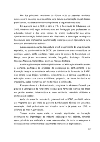 Um dos principais resultados do Fórum, fruto da pesquisa realizada
sobre o perfil docente, que identificou uma lacuna na formação inicial desses
profissionais, é a oferta de cursos de primeira e segunda licenciatura .
      Em parceria com a UnB e com o IFB, a Secretaria de Educação, em
2012, oferecerá 800 vagas de licenciatura em Pedagogia para professores da
educação infantil e dos anos iniciais do ensino fundamental que ainda
apresentam formação inicial apenas em nível médio e 600 vagas de segunda
licenciatura para professores cuja formação inicial deu-se em licenciatura curta
ou atuam em disciplinas extintas.
      A proposta da segunda licenciatura prevê o suprimento de uma demanda
reprimida, no quadro efetivo da SEDF, por docentes em áreas específicas do
currículo. Assim, serão ofertadas vagas para os cursos de licenciatura em
Dança, este já em andamento, História, Geografia, Sociologia, Filosofia,
Ciências Naturais, Matemática, Química, Física e Biologia.
      A concepção de que todos os profissionais da educação são educadores
e, portanto, partícipes do processo de construção do conhecimento e de
formação integral do estudante, reformula a dinâmica de formação da EAPE,
que amplia seus braços formativos, estendendo-os à carreira assistência à
educação, antes com pouca visibilidade, propondo, de forma isonômica ao
magistério, ações formativas, em modo inicial e continuado.
      Exemplo disso é o Profuncionário, programa do Governo Federal que
propõe a valorização do funcionário escolar pela formação técnica nas áreas
de gestão escolar, infraestrutura e meio ambiente, materiais didáticos e
alimentação escolar.
      Após oito anos de omissão do governo local, a SEDF, em 2011, aderiu
ao Programa que, por meio da parceria EAPE/Escola Técnica de Ceilândia,
contempla 1.000 profissionais em primeira turma e já prevê, em 2012, a
abertura de mais 1.200 vagas.
      Temos, assim, como meta, o impacto significativo da formação
continuada na organização do trabalho pedagógico nas escolas, tomando
como princípio sua realidade e suas necessidades, de modo a assegurar a
construção dos conhecimentos socialmente relevantes e significativos.

                                                                             110
 