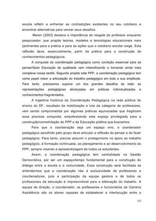 escola refletir e enfrentar as contradições existentes no seu cotidiano e
encontrar alternativas para vencer seus desafios.
      Maren (2003) destaca a importância do resgate do professor enquanto
pesquisador, que propõe teorias, modelos e tecnologias educacionais mais
pertinentes para a prática e para as ações que o cotidiano escolar exige. Esta
reflexão deve, essencialmente, partir da prática para a construção de
conhecimentos pedagógicos.
      A conquista da coordenação pedagógica como condição essencial para se
pensar/fazer Educação de qualidade vem intensificando e tornando ainda mais
complexa nossa tarefa. Segundo propõe este PPP, a coordenação pedagógica tem
como papel maior a articulação do trabalho pedagógico em toda a sua amplitude.
Para tanto, precisamos superar um dos grandes desafios da rede: as
representações       pedagógicas    alicerçadas   em   práticas   individualizadas    e
conhecimentos fragmentados.
      A trajetória histórica da Coordenação Pedagógica na rede pública de
ensino do DF, resultado da mobilização e luta da categoria de professores,
vem sendo comprometida por algumas práticas equivocadas que fragilizam
essa preciosa conquista, empobrecendo este espaço privilegiado para a
construção/consolidação do PPP e da Educação pública que buscamos.
      Para que a coordenação seja um espaço vivo, o coordenador
pedagógico escolhido pelo grupo deve articular a reflexão do pensar e do fazer
pedagógico. Para tanto, precisa assumir o protagonismo no apoio ao trabalho
pedagógico, à formação continuada, ao planejamento e ao desenvolvimento do
PPP, sempre visando a apresendizagem de todos os estudantes.
      Assim,     a    coordenação    pedagógica    tem   centralidade    na   Gestão
Democrática, por ser um espaço/tempo fundamental para a construção do
diálogo entre a escola e a comunidade. Essa construção será facilitada se
entendermos que a coordenação não é exclusividade de professores e
coordenadores, pois a participação da equipe gestora e de todos os
profissionais da educação é imprescindível para a efetivação do trabalho. A
equipe de direção, o coordenador, os professores e funcionários da Carreira
Assistência são os atores capazes de estabelecer a interlocução entre a

                                                                                     112
 