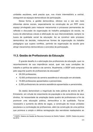 unidades escolares, será preciso que, nos níveis intermediário e central,
assegurem-se espaços democráticos de participação.
        Dessa forma, a gestão democrática, oferece voz e vez aos mais
diferentes atores sociais, especialmente na construção de um PPP como
espaço privilegiado para instaurar mecanismos e processos permanentes de
reflexão e discussão da organização do trabalho pedagógico da escola, na
busca de alternativas viáveis à efetivação de sua intencionalidade, sempre na
busca da qualidade social da educação. Ao se constituir este processo
democrático de decisão, instauram-se formas de organização do trabalho
pedagógico que supera conflitos, partindo da organização da escola para
atingir mecanismos democráticos e concretos de participação.



11.3. Gestão de Profissionais da Educação

        O grande desafio é a valorização dos profissionais da educação, quer no
reconhecimento de sua importância social, quer nas suas condições de
trabalho e política de salário e de carreira. Atualmente, a SEDF está composta
pelo seguinte quadro de profissionais da educação 9:
       28.230 professores.
       12.650 profissionais da carreira assistência à educação em atividade.
       15.800 professores aposentados e pensionistas.
       5.200 profissionais da carreira assistência aposentados e pensionistas.


        Os dados demonstram a magnitude da rede pública de ensino do DF.
Entretanto, em virtude do crescimento da população e da consciência de seus
direitos, há necessidade de ampliação deste quadro de profissionais a fim de
promover uma educação pública, democrática e de qualidade. Faz-se
necessário o aumento da oferta de vagas, a construção de novas unidades
escolares e a contratação de profissionais, além da construção de uma política
que promova a ampla e efetiva reintegração dos servidores readaptados ao

9
 FONTE: Sistema de Gestão de Recursos Humanos do Distrito Federal - SIGRH. Dados de janeiro
de 2012.
                                                                                       115
 