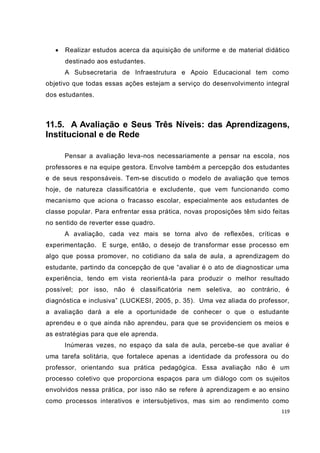    Realizar estudos acerca da aquisição de uniforme e de material didático
       destinado aos estudantes.
       A Subsecretaria de Infraestrutura e Apoio Educacional tem como
objetivo que todas essas ações estejam a serviço do desenvolvimento integral
dos estudantes.



11.5. A Avaliação e Seus Três Níveis: das Aprendizagens,
Institucional e de Rede

       Pensar a avaliação leva-nos necessariamente a pensar na escola, nos
professores e na equipe gestora. Envolve também a percepção dos estudantes
e de seus responsáveis. Tem-se discutido o modelo de avaliação que temos
hoje, de natureza classificatória e excludente, que vem funcionando como
mecanismo que aciona o fracasso escolar, especialmente aos estudantes de
classe popular. Para enfrentar essa prática, novas proposições têm sido feitas
no sentido de reverter esse quadro.
       A avaliação, cada vez mais se torna alvo de reflexões, críticas e
experimentação. E surge, então, o desejo de transformar esse processo em
algo que possa promover, no cotidiano da sala de aula, a aprendizagem do
estudante, partindo da concepção de que “avaliar é o ato de diagnosticar uma
experiência, tendo em vista reorientá-la para produzir o melhor resultado
possível; por isso, não é classificatória nem seletiva, ao contrário, é
diagnóstica e inclusiva” (LUCKESI, 2005, p. 35). Uma vez aliada do professor,
a avaliação dará a ele a oportunidade de conhecer o que o estudante
aprendeu e o que ainda não aprendeu, para que se providenciem os meios e
as estratégias para que ele aprenda.
       Inúmeras vezes, no espaço da sala de aula, percebe-se que avaliar é
uma tarefa solitária, que fortalece apenas a identidade da professora ou do
professor, orientando sua prática pedagógica. Essa avaliação não é um
processo coletivo que proporciona espaços para um diálogo com os sujeitos
envolvidos nessa prática, por isso não se refere à aprendizagem e ao ensino
como processos interativos e intersubjetivos, mas sim ao rendimento como
                                                                           119
 