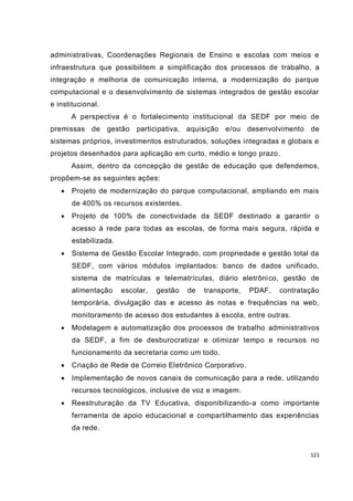 administrativas, Coordenações Regionais de Ensino e escolas com meios e
infraestrutura que possibilitem a simplificação dos processos de trabalho, a
integração e melhoria de comunicação interna, a modernização do parque
computacional e o desenvolvimento de sistemas integrados de gestão escolar
e institucional.
       A perspectiva é o fortalecimento institucional da SEDF por meio de
premissas de gestão        participativa, aquisição   e/ou desenvolvimento de
sistemas próprios, investimentos estruturados, soluções integradas e globais e
projetos desenhados para aplicação em curto, médio e longo prazo.
       Assim, dentro da concepção de gestão de educação que defendemos,
propõem-se as seguintes ações:
      Projeto de modernização do parque computacional, ampliando em mais
       de 400% os recursos existentes.
      Projeto de 100% de conectividade da SEDF destinado a garantir o
       acesso à rede para todas as escolas, de forma mais segura, rápida e
       estabilizada.
      Sistema de Gestão Escolar Integrado, com propriedade e gestão total da
       SEDF, com vários módulos implantados: banco de dados unificado,
       sistema de matrículas e telematrículas, diário eletrôni co, gestão de
       alimentação     escolar,   gestão   de   transporte,   PDAF,   contratação
       temporária, divulgação das e acesso às notas e frequências na web,
       monitoramento de acesso dos estudantes à escola, entre outras.
      Modelagem e automatização dos processos de trabalho administrativos
       da SEDF, a fim de desburocratizar e otimizar tempo e recursos no
       funcionamento da secretaria como um todo.
      Criação de Rede de Correio Eletrônico Corporativo .
      Implementação de novos canais de comunicação para a rede, utilizando
       recursos tecnológicos, inclusive de voz e imagem.
      Reestruturação da TV Educativa, disponibilizando-a como importante
       ferramenta de apoio educacional e compartilhamento das experiências
       da rede.


                                                                              121
 