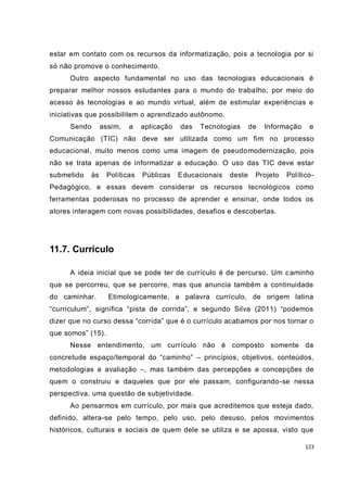 estar em contato com os recursos da informatização, pois a tecnologia por si
só não promove o conhecimento.
      Outro aspecto fundamental no uso das tecnologias educacionais é
preparar melhor nossos estudantes para o mundo do trabalho, por meio do
acesso às tecnologias e ao mundo virtual, além de estimular experiências e
iniciativas que possibilitem o aprendizado autônomo.
      Sendo      assim,   a    aplicação   das   Tecnologias      de   Informação    e
Comunicação (TIC) não deve ser utilizada como um fim no processo
educacional, muito menos como uma imagem de pseudo modernização, pois
não se trata apenas de informatizar a educação. O uso das TIC deve estar
submetido   às     Políticas   Públicas    Educacionais   deste    Projeto   Político-
Pedagógico, e essas devem considerar os recursos tecnológicos como
ferramentas poderosas no processo de aprender e ensinar, onde todos os
atores interagem com novas possibilidades, desafios e descobertas.




11.7. Currículo

      A ideia inicial que se pode ter de currículo é de percurso. Um c aminho
que se percorreu, que se percorre, mas que anuncia também a continuidade
do caminhar.       Etimologicamente, a palavra currículo, de origem latina
“curriculum”, significa “pista de corrida”, e segundo Silva (2011) “podemos
dizer que no curso dessa “corrida” que é o currículo acabamos por nos tornar o
que somos” (15).
      Nesse entendimento, um currículo não é composto somente da
concretude espaço/temporal do “caminho” – princípios, objetivos, conteúdos,
metodologias e avaliação –, mas também das percepções e concepções de
quem o construiu e daqueles que por ele passam, configurando-se nessa
perspectiva, uma questão de subjetividade.
      Ao pensarmos em currículo, por mais que acreditemos que esteja dado,
definido, altera-se pelo tempo, pelo uso, pelo desuso, pelos movimentos
históricos, culturais e sociais de quem dele se utiliza e se apossa, visto que

                                                                                    123
 