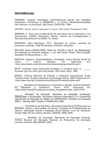 REFERÊNCIAS

ARDOINO, Jacques. Abordagem multirreferencial (plural) das situações
educativas e formativas. In: BARBOSA, J. G. (Coord.) Multirreferencialidade
nas ciências e na educação. São Carlos: EdUFSCar, 1998.

ARENDT, Hanna. Entre o passado e o futuro. São Paulo: Perspectiva, 2001.

BARRIGA, A. Tesis para la elaboración de uma teoria del La evaluación y sus
derivaciones. Perfiles Educativos, México, Centro de Investigaciones y
Servicios Educativos de la UNAM, 15, março.

BARROSO, Edna Rodrigues. 2011. Educação do campo: contexto de
discursos e políticas. Tese (Doutorado). Unicamp: Campinas.

BELLONI, Isaura; MAGALHÃES, Heitor de; SOUSA, Luiza C. de. Metodologia
de Avaliação em Políticas públicas. 3. Ed. São Paulo: Cortez, 2003 (Coleção
Questões de Nossa Época, v. 75).

BENFICA, Gregório. Sustentabilidade e Educação. Seara Revista Virtual de
Letras      e      Cultura,     Salvador,      s/d.     Disponível   em:
<http://www.seara.uneb.br/sumario/professores/gregoriobenfica.pdf >.

BOFF, Leonardo. Uma cosmovisão ecológica: a narrativa atual. In: ______.
Ecologia: grito da Terra, grito dos pobres. São Paulo: Ática, 1995.

BRASIL. Instituto Nacional de Estudos e Pesquisas Educacionais Anísio
Teixeira (Inep). Sinopse estatística da educação básica, 2009. Disponível em:
<http://www.inep.gov.br/basica/censo/Escolar/Sinopse/sinopse.asp>

_______. Ministério do Planejamento, Orçamento e Gestão. Instituto Brasileiro
de     Geografia    e    Estatística.  Censo    2010.    Disponível      em:
<http://www.censo2010.ibge.gov.br/dados_divulgados/index. php?uf=53>.

_______. Ministério da Educação. Secretaria de Educação Continuada,
Alfabetização e Diversidade. Documento Nacional Preparatório à VI Conferência
Internacional de Educação de Adultos (VI CONFINTEA) / Ministério da Educação
(MEC). – Brasília: MEC; Goiânia: FUNAPE/UFG, 2009.

________. Presidência da República. Secretaria Especial de Políticas para as
Mulheres. Gênero e Diversidade na Escola: Formação de Professoras/es em
Gênero, Orientação Sexual e Relações Étnico-Raciais. Livro de Conteúdo.
Versão 2009. Rio de Janeiro; Brasília: CEPESC; SPM, 2009.

_________. Ministério da Educação. Secretaria de Educação Especial.
Política Nacional de Educação Especial na Perspectiva da Educação
Inclusiva. Brasília: MEC/SEESP, 2008.


                                                                           143
 
