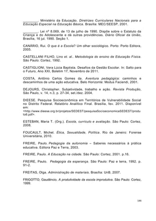 ________. Ministério da Educação. Diretrizes Curriculares Nacionais para a
Educação Especial na Educação Básica. Brasília: MEC/SEESP, 2001.

________. Lei nº 8.069, de 13 de julho de 1990. Dispõe sobre o Estatuto da
Criança e do Adolescente e dá outras providências. Diário Oficial da União,
Brasília, 16 jul. 1990. Seção 1.

CANÁRIO, Rui. O que é a Escola? Um olhar sociológico. Porto: Porto Editora,
2005.

CASTELLANI FILHO, Lino et. al.. Metodologia do ensino de Educação Física.
São Paulo: Cortez, 1992.

CASTIGLIONI, Vera Lúcia Baptista. Desafios da Gestão Escolar. In: Salto para
o Futuro, Ano XXI, Boletim 17, Novembro de 2011.

COSTA, Antônio Carlos Gomes da. Aventura pedagógica: caminhos e
descaminhos de uma ação educativa. Belo Horizonte: Modus Faciendi, 2001.

DEJOURS, Christopher. Subjetividade, trabalho e ação. Revista Produção,
São Paulo, v. 14, n.3, p. 27-34, set./dez. 2004.

DIEESE. Pesquisa Socioeconômica em Territórios de Vulnerabilidade Social
no Distrito Federal. Relatório Analítico Final. Brasília, fev. 2011. Disponível
em:
< http://www.dieese.org.br/projetos/SEDEST/pesquisaSocioeconomicaSEDEST/produ
to6.pdf>.

ESTEBAN, Maria T. (Org.). Escola, currículo e avaliação. São Paulo: Cortez,
2008.

FOUCAULT, Michel. Ética, Sexualidade, Política. Rio de Janeiro: Forense
Universitária, 2010.

FREIRE, Paulo. Pedagogia da autonomia – Saberes necessários à prática
educativa. Editora Paz e Terra, 2003.

FREIRE, Paulo. A Educação na cidade. São Paulo: Cortez, 2001. p.16.

FREIRE, Paulo. Pedagogia da esperança. São Paulo: Paz e terra, 1992. p.
91-2.

FREITAS, Olga. Administração de materiais. Brasília: UnB, 2007.

FRIGOTTO, Gaudêncio. A produtividade da escola improdutiva. São Paulo: Cortez,
1999.




                                                                            144
 