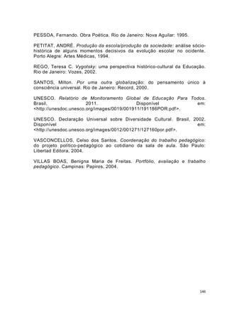 PESSOA, Fernando. Obra Poética. Rio de Janeiro: Nova Aguilar: 1995.

PETITAT, ANDRÉ. Produção da escola/produção da sociedade: análise sócio-
histórica de alguns momentos decisivos da evolução escolar no ocidente.
Porto Alegre: Artes Médicas, 1994.

REGO, Teresa C. Vygotsky: uma perspectiva histórico-cultural da Educação.
Rio de Janeiro: Vozes, 2002.

SANTOS, Milton. Por uma outra globalização: do pensamento único à
consciência universal. Rio de Janeiro: Record, 2000.

UNESCO. Relatório de Monitoramento Global de Educação Para Todos.
Brasil,                2011.                Disponível         em:
<http://unesdoc.unesco.org/images/0019/001911/191186POR.pdf >.

UNESCO. Declaração Universal sobre Diversidade Cultural . Brasil, 2002.
Disponível                                                          em:
<http://unesdoc.unesco.org/images/0012/001271/127160por.pdf >.

VASCONCELLOS, Celso dos Santos. Coordenação do trabalho pedagógico:
do projeto político-pedagógico ao cotidiano da sala de aula. São Paulo:
Libertad Editora, 2004.

VILLAS BOAS, Benigna Maria de Freitas. Portfólio, avaliação e trabalho
pedagógico. Campinas: Papiros, 2004.




                                                                      146
 