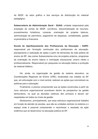 da SEDF, do setor gráfico e dos serviços de distribuição do material
pedagógico.


Subsecretaria de Administração Geral - SUAG: unidade responsável pela
prestação de contas da SEDF, convênios, descentralização de recursos,
procedimentos    licitatórios,   compras,     orientação   de   projetos    básicos,
administração de patrimônio, pagamento de despesas, contabilidade, gestão
orçamentária e financeira.


Escola de Aperfeiçoamento dos Profissionais da Educação - EAPE:
responsável   por   formação     continuada    dos   profissionais   da    educação,
planejamento e realização de ações a partir de demandas da rede pública de
ensino do DF, das outras Subsecretarias e/ou de projetos próprios, programas
de orientação do ensino básico e orientação educacional, ensino médio e
profissionalizante. Responsável por pesquisas na educação básica e produção
de material didático.


      Há, ainda, na organização da gestão do sistema educativo, as
Coordenações Regionais de Ensino (CRE), localizadas nas cidades do DF
que, em articulação com o nível central, realizam as ações que concretizam as
políticas para a educação.
      Finalmente, é preciso compreender que as ações construídas a partir da
nova estrutura organizacional acontecem dentro da perspectiva da gestão
democrática, na qual as decisões coletivas têm primazia e devem ser
respeitadas em todos os níveis da gestão.
      Destacamos, principalmente, que essa estrutura organizacional trabalha
em função de atender às escolas, que são as unidades centrais no sistema e o
espaço onde é possível compreender e reconhecer o resultado da ação
sistêmica que se desenvolve na educação pública do DF.




                                                                                  14
 