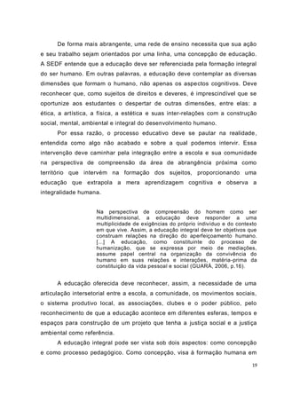 De forma mais abrangente, uma rede de ensino necessita que sua ação
e seu trabalho sejam orientados por uma linha, uma concepção de educação.
A SEDF entende que a educação deve ser referenciada pela formação integral
do ser humano. Em outras palavras, a educação deve contemplar as diversas
dimensões que formam o humano, não apenas os aspectos cognitivos. Deve
reconhecer que, como sujeitos de direitos e deveres, é imprescindível que se
oportunize aos estudantes o despertar de outras dimensões, entre elas: a
ética, a artística, a física, a estética e suas inter-relações com a construção
social, mental, ambiental e integral do desenvolvimento humano.
      Por essa razão, o processo educativo deve se pautar na realidade ,
entendida como algo não acabado e sobre a qual podemos intervir. Essa
intervenção deve caminhar pela integração entre a escola e sua comunidade
na perspectiva de compreensão da área de abrangência próxima como
território que intervém na formação dos sujeitos, proporcionando uma
educação que extrapola a mera aprendizagem cognitiva e observa a
integralidade humana.


                    Na perspectiva de compreensão do homem como ser
                    multidimensional, a educação deve responder a uma
                    multiplicidade de exigências do próprio indivíduo e do contexto
                    em que vive. Assim, a educação integral deve ter objetivos que
                    construam relações na direção do aperfeiçoamento humano.
                    [...] A educação, como constituinte do processo de
                    humanização, que se expressa por meio de mediações,
                    assume papel central na organização da convivência do
                    humano em suas relações e interações, matéria -prima da
                    constituição da vida pessoal e social (GUARÁ, 2006, p.16).


      A educação oferecida deve reconhecer, assim, a necessidade de uma
articulação intersetorial entre a escola, a comunidade, os movimentos sociais,
o sistema produtivo local, as associações, clubes e o poder público, pelo
reconhecimento de que a educação acontece em diferentes esferas, tempo s e
espaços para construção de um projeto que tenha a justiça social e a justiça
ambiental como referência.
      A educação integral pode ser vista sob dois aspectos: como concepção
e como processo pedagógico. Como concepção, visa à formação humana em

                                                                                 19
 