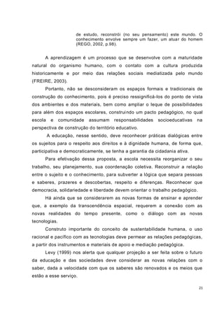 de estudo, reconstrói (no seu pensamento) este mundo. O
                     conhecimento envolve sempre um fazer, um atua r do homem
                     (REGO, 2002, p.98).


      A aprendizagem é um processo que se desenvolve com a maturidade
natural do organismo humano, com o contato com a cultura produzida
historicamente e por meio das relações sociais mediatizada pelo mundo
(FREIRE, 2003).
      Portanto, não se desconsideram os espaços formais e tradicionais de
construção do conhecimento, pois é preciso ressignificá-los do ponto de vista
dos ambientes e dos materiais, bem como ampliar o leque de possibilidades
para além dos espaços escolares, construi ndo um pacto pedagógico, no qual
escola    e    comunidade   assumam   responsabilidades   socioeducativas   na
perspectiva de construção do território educativo.
         A educação, nesse sentido, deve reconhecer práticas dialógicas entre
os sujeitos para o respeito aos direitos e à dignidade humana, de forma que,
participativa e democraticamente, se tenha a garantia da cidadania ativa.
      Para efetivação dessa proposta, a escola necessita reorganizar o seu
trabalho, seu planejamento, sua coordenação coletiva. Reconstruir a rel ação
entre o sujeito e o conhecimento, para subverter a lógica que separa pessoas
e saberes, prazeres e descobertas, respeito e diferenças. Reconhecer que
democracia, solidariedade e liberdade devem orientar o trabalho pedagógico.
      Há ainda que se considerarem as novas formas de ensinar e aprender
que, a exemplo da transcendência espacial, requerem a conexão com as
novas realidades do tempo presente, como o diálogo com as novas
tecnologias.
      Construto importante do conceito de sustentabilidade humana, o uso
racional e pacífico com as tecnologias deve permear as relações pedagógicas,
a partir dos instrumentos e materiais de apoio e mediação pedagógica.
      Levy (1999) nos alerta que qualquer projeção a ser feita sobre o futuro
da educação e das sociedades deve considerar as novas relações com o
saber, dada a velocidade com que os saberes são renovados e os meios que
estão a esse serviço.

                                                                              21
 