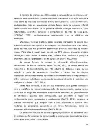 O número de crianças que têm acesso a computadores e à internet, por
exemplo, vem aumentando consideravelmente, na mesma proporção em que a
faixa etária de iniciação tecnológica diminui sensivelmente. Antes domínio dos
adolescentes, hoje as tecnologias digitais fazem parte do universo infantil
desde a mais tenra idade. Já na primeira infância, crianças manipulam, com
naturalidade, aparelhos celulares e computadores de mão de seus pais,
(JORDÃO,       2009),    familiarizando-se     rapidamente     com   os    utilitários   da
atualidade.
      Chamadas “nativas digitais”, essas crianças ingressam na escola não
apenas habituadas aos aparatos tecnológicos, mas também a uma nova rotina,
deles advinda, que lhes permitem desenvolver diversas atividades ao mesmo
tempo. Para elas é usual ouvir música no MP3 player, enquanto enviam
mensagens pelo celular, acessam sites, baixam fotos, realizam a pesquisa
encomendada pelo professor e, ainda, aprendem (MARTINS, 2009).
      As      novas     formas     de   acesso    à     informação   (hiperdocumentos,
mecanismos de busca, software, redes sociais, etc.), os novos estilos de
raciocínio e de conhecimento, que não advém da dedução lógica ou da
indução a partir da experiência, compõem o campo das tecnologias
intelectuais que são facilmente reproduzidas ou transferíveis e compartilhadas
entre inúmeros indivíduos, aumentando consideravelmente o potencial de
inteligência coletiva (LEVY, 1999).
      Neste novo contexto, a sala de aula tradicional, que guarda identidade
com a metáfora da transmissão/aquisição do conhecimento, ganha novos
contornos. O arrojo das tecnologias educacionais associado ao gerenciamento
de   atividades   guiadas        pela   participação,   que   priori zam   a   noção     de
conhecimento como construção e colaboração ( PAIVA, 2010), remetem a
práticas inovadoras, que rompem com a aula objetivista e buscam uma
mudança de paradigma, apoiando-se em novas ferramentas, como os
ambientes virtuais de aprendizagem (PAIVA, 2010).
      Os ambientes virtuais de aprendizagem proporcionam ao estudante uma
diversidade de ferramentas de comunicação e experiências desafiadoras, mais
elaboradas e em redes colaborativas.

                                                                                         22
 