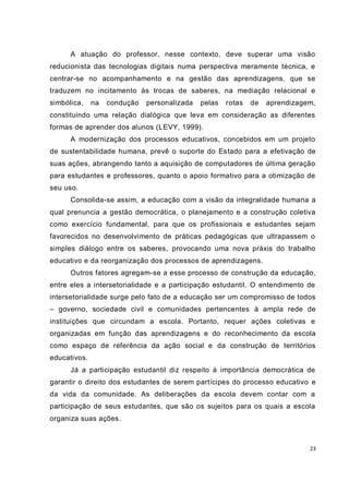 A atuação do professor, nesse contexto, deve superar uma visão
reducionista das tecnologias digitais numa perspectiva meramente técnica, e
centrar-se no acompanhamento e na gestão das aprendizagens, que se
traduzem no incitamento às trocas de saberes, na mediação relacional e
simbólica,    na   condução   personalizada   pelas   rotas   de   aprendizagem,
constituindo uma relação dialógica que leva em consideração as diferentes
formas de aprender dos alunos (LEVY, 1999).
      A modernização dos processos educativos, concebidos em um projeto
de sustentabilidade humana, prevê o suporte do Es tado para a efetivação de
suas ações, abrangendo tanto a aquisição de computadores de última geração
para estudantes e professores, quanto o apoio formativo para a otimização de
seu uso.
      Consolida-se assim, a educação com a visão da integralidade humana a
qual prenuncia a gestão democrática, o planejamento e a construção coletiva
como exercício fundamental, para que os profissionais e estudantes sejam
favorecidos no desenvolvimento de práticas pedagógicas que ultrapassem o
simples diálogo entre os saberes, provocando uma nova práxis do trabalho
educativo e da reorganização dos processos de aprendizagens.
      Outros fatores agregam-se a esse processo de construção da educação,
entre eles a intersetorialidade e a participação estudantil. O entendimento de
intersetorialidade surge pelo fato de a educação ser um compromisso de todos
– governo, sociedade civil e comunidades pertencentes à ampla rede de
instituições que circundam a escola. Portanto, requer ações coletivas e
organizadas em função das aprendizagens e do reconhecimento da escola
como espaço de referência da ação social e da construção de territórios
educativos.
      Já a participação estudantil diz respeito à importância democrática de
garantir o direito dos estudantes de serem partícipes do processo educativo e
da vida da comunidade. As deliberações da escola devem contar com a
participação de seus estudantes, que são os sujeitos para os quais a escola
organiza suas ações.



                                                                              23
 
