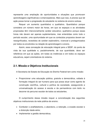 represente uma ampliação de oportunidades e situações que promovam
aprendizagens significativas e emancipadoras. Mais que isso, é preciso que tal
ação possa tornar a progressão do estudante no sistema de ensino exitosa.
       Requer um aumento quantitativo e qualitativo. Quantitativo porque
considera um número maior de horas, em que os espaços e as atividades
propiciadas têm intencionalmente caráter educativo ; qualitativo porque essas
horas não devem ser apenas suplementares, mas entendidas como todo o
período escolar, uma oportunidade em que os conteúdos propostos devem ser
ressignificados, revestidos de caráter exploratório, vivencial e protagonizados
por todos os envolvidos na relação de aprendizagem e ensino.
       Assim, essa concepção de educação integral para a SEDF, do ponto de
vista da sua qualidade e, paulatinamente, de sua quantidade, deve ser
referência em que as ações, em todas as instâncias e em todos os espaços
educativos, sejam orientadoras do sistema.



2.1. Missão e Objetivos Institucionais

   A Secretaria de Estado de Educação do Distrito Federal tem como missão:


      Proporcionar uma educação pública, gratuita e democrática, voltada à
       formação integral do ser humano para que possa atuar como agente de
       construção científica, cultural e política da sociedade, assegurando a
       universalização do acesso à escola e da permanência com êxito no
       decorrer do percurso escolar de todos os estudantes.


       O cumprimento dessa missão requer a concretização dos seguintes
objetivos institucionais da rede pública de ensino:

      Combater o analfabetismo, o abandono, a retenção, a evasão escolar e
       a distorção idade-série;
      Implementar a gestão democrática;


                                                                             25
 