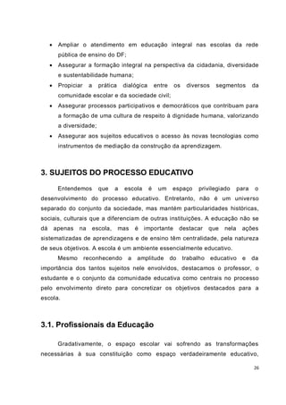     Ampliar o atendimento em educação integral nas escolas da rede
          pública de ensino do DF;
         Assegurar a formação integral na perspectiva da cidadania, diversidade
          e sustentabilidade humana;
         Propiciar    a     prática     dialógica       entre    os    diversos    segmentos         da
          comunidade escolar e da sociedade civil;
         Assegurar processos participativos e democráticos que contribuam para
          a formação de uma cultura de respeito à dignidade hu mana, valorizando
          a diversidade;
         Assegurar aos sujeitos educativos o acesso às novas tecnologias como
          instrumentos de mediação da construção da aprendizagem.



3. SUJEITOS DO PROCESSO EDUCATIVO
          Entendemos         que     a   escola      é    um     espaço     privilegiado       para    o
desenvolvimento do processo educativo. Entretanto, não é um unive rso
separado do conjunto da sociedade, mas mantém particularidades históricas,
sociais, culturais que a diferenciam de outras instituições. A educação não se
dá       apenas   na       escola,     mas    é   importante          destacar    que   nela    ações
sistematizadas de aprendizagens e de ensino têm centralidade, pela natureza
de seus objetivos. A escola é um ambiente essencialmente educativo.
          Mesmo       reconhecendo        a   amplitude          do    trabalho    educativo    e     da
importância dos tantos sujeitos nele envolvidos, destacamos o professor, o
estudante e o conjunto da comunidade educativa como centrais no processo
pelo envolvimento direto para concretizar os objetivos destacados para a
escola.



3.1. Profissionais da Educação

          Gradativamente, o espaço escolar vai sofrendo as transformações
necessárias à sua constituição como espaço verdadeiramente educativo,

                                                                                                      26
 