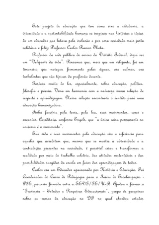 Este projeto de educação que tem como eixo a cidadania, a
diversidade e a sustentabilidade humana se inspirou nas histórias e ideias
de um educador que lutava pela inclusão e por uma sociedade mais justa
solidária e feliz: Professor Carlos Ramos Mota.
       Professor da rede pública de ensino do Distrito Federal, dizia ser
um “Velejante da vida”. Pensamos que, mais que um velejante, foi um
timoneiro que navegou firmemente pelas águas, ora calmas, ora
turbulentas que são típicas da profissão docente.
       Gostava muito de ler, especialmente, sobre educação, política,
filosofia e poesia. Vivia em harmonia com a natureza numa relação de
respeito e aprendizagem. Nessa relação encontrava o sentido para uma
educação humanizadora.
       Tinha fascínio pela terra, pela lua, seus movimentos, cores e
encantos. Acreditava, conforme Engels, que “a única coisa permanente no
universo é o movimento”.
       Sua vida e seus movimentos pela educação são a referência para
aqueles que acreditam que, mesmo que se mostre a adversidade e a
contradição presentes na sociedade, é possível criar e transformar a
realidade por meio do trabalho coletivo, das atitudes sustentáveis e das
possibilidades surgidas da escola em favor das aprendizagens de todos.
       Carlos era um Educador apaixonado por História e Educação. Foi
Coordenador do Curso de Pedagogia para o Início de Escolarização -
PIE, parceria firmada entre a SEDF/FE/UnB. Ajudou a formar o
“Travessia – Estudos e Pesquisas Educacionais”, grupo de pesquisas
sobre os rumos da educação no DF no qual abordou estudos
 