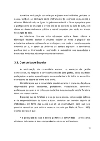 A efetiva participação das crianças e jovens nas instâncias gestoras da
escola também se configura como instrumento de exercício democrático e
cidadão. Materializado na figura do grêmio estudantil, o fórum apropriado para
o protagonismo de crianças e jovens alia-se ao contexto da sala de aula, com
vistas ao desenvolvimento político e social daqueles que serão as futuras
lideranças do país.
      As interfaces diversas entre educação, cultura, lazer, ciência e
tecnologia deverão abarcar o universo escolar de modo a propiciar aos
estudantes ambientes ótimos de aprendizagem, nos quais o respeito ao outro
diferente de si, o senso de proteção às demais espécies, a convivência
pacífica com a diversidade e, sobretudo, a autoestima são aprendidos e
ensinados mediados pela corporeidade do exemplo.



3.3. Comunidade Escolar

      A   participação   da   comunidade    escolar,   no   contexto    da   gestão
democrática, diz respeito à corresponsabilidade pela gestão, pelas atividades
pedagógicas e pelas aprendizagens dos estudantes e de todos os envolvidos
no trabalho da escola de forma mais direta.
      Consideramos que a comunidade escolar abrange o grup o das famílias e
responsáveis   pelos     estudantes,   professores,    especialistas,   servidores,
pedagogos, gestores e os próprios estudantes. A comunidade escolar funciona
como um sujeito coletivo.
      É preciso que se fortaleça a ideia de que a escola, como espaço público,
é de responsabilidade de todos e todas, devendo ser também espaço de
mobilização em torno das ações que ali se desenvolvem, para que seja
possível consolidar uma cultura, como a proposta por Mello & Silva (1993),
quando destacam que:


      • a percepção de que a escola pertence à comunidade – professores,
diretores, estudantes e seus responsáveis – deve ser evidenciada;


                                                                                 29
 