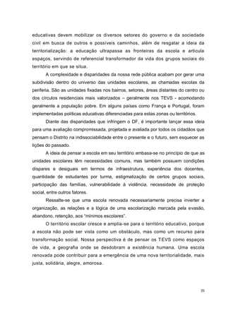 educativas devem mobilizar os diversos setores do governo e da sociedade
civil em busca de outros e possíveis caminhos, além de resgatar a ideia da
territorialização: a educação ultrapassa as fronteiras da escola e articula
espaços, servindo de referencial transformador da vida dos grupos sociais do
território em que se situa.
       A complexidade e disparidades da nossa rede pública acabam por gerar uma
subdivisão dentro do universo das unidades escolares, as chamadas escolas da
periferia. São as unidades fixadas nos bairros, setores, áreas distantes do centro ou
dos círculos residenciais mais valorizados – geralmente nos TEVS - acomodando
geralmente a população pobre. Em alguns países como França e Portugal, foram
implementadas políticas educativas diferenciadas para estas zonas ou territórios.
       Diante das disparidades que infringem o DF, é importante lançar essa ideia
para uma avaliação compromissada, projetada e avaliada por todos os cidadãos que
pensam o Distrito na indissociabilidade entre o presente e o futuro, sem esquecer as
lições do passado.
       A ideia de pensar a escola em seu território embasa-se no princípio de que as
unidades escolares têm necessidades comuns, mas também possuem condições
díspares e desiguais em termos de infraestrutura, experiência dos docentes,
quantidade de estudantes por turma, estigmatização de certos grupos sociais,
participação das famílias, vulnerabilidade à violência, necessidade de proteção
social, entre outros fatores.
       Ressalte-se que uma escola renovada necessariamente precisa inverter a
organização, as relações e a lógica de uma escolarização marcada pela evasão,
abandono, retenção, aos “mínimos escolares”.
       O território escolar cresce e amplia-se para o território educativo, porque
a escola não pode ser vista como um obstáculo, mas como um recurso para
transformação social. Nossa perspectiva é de pensar os T EVS como espaços
de vida, a geografia onde se desdobram a existência humana. Uma escola
renovada pode contribuir para a emergência de uma nova territorialidade, mais
justa, solidária, alegre, amorosa.




                                                                                    35
 