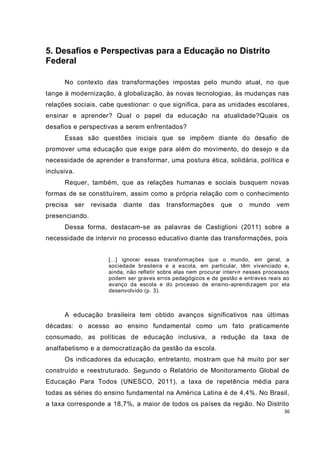 5. Desafios e Perspectivas para a Educação no Distrito
Federal

      No contexto das transformações impostas pelo mundo atual, no que
tange à modernização, à globalização, às novas tecnologias, às mudanças nas
relações sociais, cabe questionar: o que significa, para as unidades escolares,
ensinar e aprender? Qual o papel da educação na atualidade?Quais os
desafios e perspectivas a serem enfrentados?
      Essas são questões iniciais que se impõem diante do desafio de
promover uma educação que exige para além do movimento, do desejo e da
necessidade de aprender e transformar, uma postura ética, solidária, política e
inclusiva.
      Requer, também, que as relações humanas e sociais busquem novas
formas de se constituírem, assim como a própria relação com o conhecimento
precisa      ser   revisada   diante   das    transformaçõe s     que    o   mundo      vem
presenciando.
      Dessa forma, destacam-se as palavras de Castiglioni (2011) sobre a
necessidade de intervir no processo educativo diante das transformações, pois


                        [...] ignorar essas transformações que o mundo, em geral, a
                        sociedade brasileira e a escola, em particular, têm vivenciado e,
                        ainda, não refletir sobre elas nem procurar intervir nesses processos
                        podem ser graves erros pedagógicos e de gestão e entraves reais ao
                        avanço da escola e do processo de ensino-aprendizagem por ela
                        desenvolvido (p. 3).



      A educação brasileira tem obtido avanços significativos nas últimas
décadas: o acesso ao ensino fundamental como um fato praticamente
consumado, as políticas de educação inclusiva, a redução da taxa de
analfabetismo e a democratização da gestão da escola.
      Os indicadores da educação, entretanto, mostram que há muito por ser
construído e reestruturado. Segundo o Relatório de Monitoramento Global de
Educação Para Todos (UNESCO, 2011), a taxa de repetência média para
todas as séries do ensino fundamental na América Latina é de 4,4%. No Brasil,
a taxa corresponde a 18,7%, a maior de todos os países da região. No Distrito
                                                                                           36
 