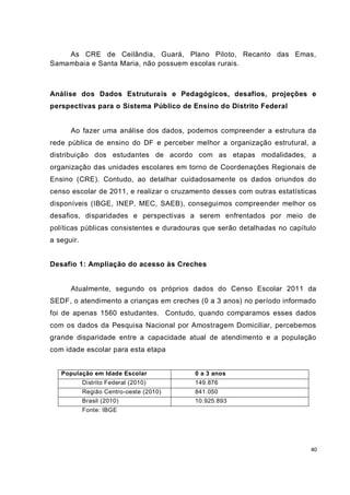 As CRE de Ceilândia, Guará, Plano Piloto, Recanto das Emas,
Samambaia e Santa Maria, não possuem escolas rurais.



Análise dos Dados Estruturais e Pedagógicos, desafios, projeções e
perspectivas para o Sistema Público de Ensino do Distrito Federal


      Ao fazer uma análise dos dados, podemos compreender a estrutura da
rede pública de ensino do DF e perceber melhor a organização estrutural, a
distribuição dos estudantes de acordo com as etapas modalidades, a
organização das unidades escolares em torno de Coordenações Regionais de
Ensino (CRE). Contudo, ao detalhar cuidadosamente os dados oriundos do
censo escolar de 2011, e realizar o cruzamento desses com outras estatísticas
disponíveis (IBGE, INEP, MEC, SAEB), conseguimos compreender melhor os
desafios, disparidades e perspectivas a serem enfrentados por meio de
políticas públicas consistentes e duradouras que serão detalhadas no capítulo
a seguir.


Desafio 1: Ampliação do acesso às Creches


      Atualmente, segundo os próprios dados do Censo Escolar 2011 da
SEDF, o atendimento a crianças em creches (0 a 3 anos) no período informado
foi de apenas 1560 estudantes. Contudo, quando comparamos esses dados
com os dados da Pesquisa Nacional por Amostragem Domiciliar, percebemos
grande disparidade entre a capacidade atual de atendimento e a população
com idade escolar para esta etapa


   População em Idade Escolar             0 a 3 anos
            Distrito Federal (2010)       149.876
            Região Centro-oeste (2010)    841.050
            Brasil (2010)                 10.925.893
            Fonte: IBGE




                                                                           40
 