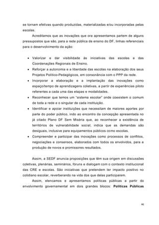 se tornam efetivas quando produzidas, materializadas e/ou incorporadas pelas
escolas.
       Acreditamos que as inovações que ora apresentamos partem de alguns
pressupostos que são, para a rede pública de ensino do DF, linhas referenciais
para o desenvolvimento da ação:


      Valorizar    e       dar   visibilidade       às   iniciativas   das   escolas     e    das
       Coordenações Regionais de Ensino.
      Reforçar a autonomia e a liberdade das escolas na elaboração dos seus
       Projetos Político-Pedagógicos, em consonância com o PPP da rede.
      Incorporar       a   elaboração     e     a    implantação       das   inovações       como
       espaço/tempo de aprendizagens coletivas, a par tir de experiências piloto
       referentes a cada uma das etapas e modalidades.
      Reconhecer que temos um “sistema escolar” onde coexistem o comum
       de toda a rede e o singular de cada instituição.
      Identificar e apoiar instituições que necessitam de maiores aportes por
       parte do poder público, indo ao encontro da concepção apresentada no
       já citado Plano DF Sem Miséria que, ao reconhecer a existência de
       territórios de vulnerabilidade social, indica que as demandas são
       desiguais, inclusive para equipamentos públicos co mo escolas.
      Compreender e participar das inovações como processos de conflitos,
       negociações e consensos, elaborados com todos os envolvidos, para a
       produção de novos e promissores resultados.


       Assim, a SEDF anuncia proposições que têm sua origem em discussões
coletivas, plenárias, seminários, fóruns e dialogam com o contexto institucional
das CRE e escolas. São iniciativas que pretendem ter impacto positivo no
cotidiano escolar, reverberando na vida dos que delas participarem.
       Assim, elencamos e apresentamos políticas públicas a partir do
envolvimento governamental em dois grandes blocos: Políticas Públicas




                                                                                                46
 
