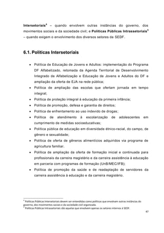 Intersetoriais 4 – quando envolvem outras instâncias do governo, dos
movimentos sociais e da sociedade civil; e Políticas Públicas Intrassetoriais 5
– quando exigem o envolvimento dos diversos setores da SEDF.



6.1. Políticas Intersetoriais

        Política de Educação de Jovens e Adultos: implementação do Programa
         DF Alfabetizado, retomada da Agenda Territorial de Desenvolvimento
         Integrado de Alfabetização e Educação de Jovens e Adultos do DF e
         ampliação da oferta de EJA na rede pública;
        Política de ampliação das escolas que ofertam jornada em tempo
         integral;
        Política de proteção integral à educação da primeira infância;
        Política de promoção, defesa e garantia de direitos;
        Política de enfrentamento ao uso indevido de drogas;
        Política      de     atendimento         à    escolarização          de     adolescentes           em
         cumprimento de medidas socioeducativas;
        Política pública de educação em diversidade étnico-racial, do campo, de
         gênero e sexualidade;
        Política de oferta de gêneros alimentícios adquiridos via programa de
         agricultura familiar.
        Política de ampliação da oferta de formação inicial e continuada para
         profissionais da carreira magistério e da carreira assistência à educação
         em parceria com programas de formação (UnB/MEC/IFB);
        Política de promoção da saúde e de readaptação de servidores da
         carreira assistência à educação e da carreira magistério.




4
  Políticas Públicas Intersetoriais devem ser entendidas como políticas que envolvam outras instâncias do
governo, dos movimentos sociais e da sociedade civil organizada.
5
  Políticas Públicas Intrassetoriais são aquelas que envolvem apenas os setores internos à SEDF.
                                                                                                            47
 