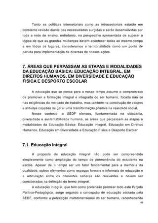 Tanto as políticas intersetoriais como as intrassetoriais estarão em
constante revisão diante das necessidades surgidas e serão desenvolvidas por
toda a rede de ensino, entretanto, na perspectiva apresentada de superar a
lógica de que as grandes mudanças devem acontecer todas ao mesmo tempo
e em todos os lugares, consideramos a territorialidade como um ponto de
partida para implementação de diversas de nossas ações.



7. ÁREAS QUE PERPASSAM AS ETAPAS E MODALIDADES
DA EDUCAÇÃO BÁSICA: EDUCAÇÃO INTEGRAL, EM
DIREITOS HUMANOS, EM DIVERSIDADE E EDUCAÇÃO
FÍSICA E DESPORTO ESCOLAR

      A educação que se pensa para o nosso tempo assume o compromisso
de promover a formação integral e integrada do ser humano, focada não só
nas exigências do mercado de trabalho, mas também na construção de valores
e atitudes capazes de gerar uma transformação positiva na realidade social.
      Nesse   contexto,   a   SEDF   elencou,   fundamentada       na   cidadania,
diversidade e sustentabilidade humana, as áreas que perpassam as etapas e
modalidades da Educação Básica: Educação Integral, Educação em Direitos
Humanos, Educação em Diversidade e Educação Física e Desporto Escolar.



7.1. Educação Integral

      A   proposta   de   educação   integral   não   pode   ser   compreendida
simplesmente como ampliação do tempo de permanência do estudante na
escola. Apesar de o tempo ser um fator fundamental para a melhoria da
qualidade, outros elementos como espaços formais e informais de educação e
a articulação entre os diferentes saberes são relevantes e devem ser
considerados na definição do termo integral.
      A educação integral, que tem como pretensão permear todo este Projeto
Político-Pedagógico, surge segundo a concepção de educação adotada pela
SEDF, conforme a percepção multidimensional do ser humano, reconhecendo
                                                                                49
 