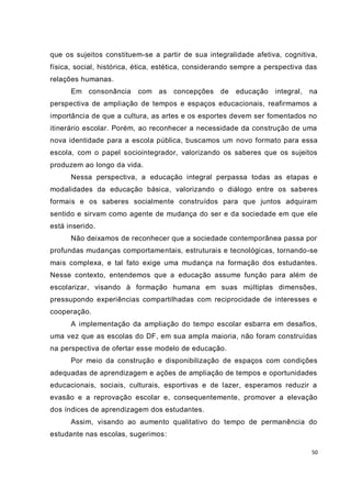 que os sujeitos constituem-se a partir de sua integralidade afetiva, cognitiva,
física, social, histórica, ética, estética, considerando sempre a perspectiva das
relações humanas.
      Em consonância      com as concepções de          educação integral,    na
perspectiva de ampliação de tempos e espaços educacionais, reafirmamos a
importância de que a cultura, as artes e os esportes devem ser fomentados no
itinerário escolar. Porém, ao reconhecer a necessidade da construção de uma
nova identidade para a escola pública, buscamos um novo formato para essa
escola, com o papel sociointegrador, valorizando os saberes que os sujeitos
produzem ao longo da vida.
      Nessa perspectiva, a educação integral perpassa todas as etapas e
modalidades da educação básica, valorizando o diálogo entre os saberes
formais e os saberes socialmente construídos para que juntos adquiram
sentido e sirvam como agente de mudança do ser e da sociedade em que ele
está inserido.
      Não deixamos de reconhecer que a sociedade contemporânea passa por
profundas mudanças comportamentais, estruturais e tecnológicas, tornando-se
mais complexa, e tal fato exige uma mudança na formação dos estudantes.
Nesse contexto, entendemos que a educação assume função para além de
escolarizar, visando à formação humana em suas múltiplas dimensões,
pressupondo experiências compartilhadas com reciprocidade de interesses e
cooperação.
      A implementação da ampliação do tempo escolar esbarra em desafios,
uma vez que as escolas do DF, em sua ampla maioria, não foram construídas
na perspectiva de ofertar esse modelo de educação.
      Por meio da construção e disponibilização de espaços com condições
adequadas de aprendizagem e ações de ampliação de tempos e oportunidades
educacionais, sociais, culturais, esportivas e de lazer, esperamos reduzir a
evasão e a reprovação escolar e, consequentemente, promover a elevação
dos índices de aprendizagem dos estudantes.
      Assim, visando ao aumento qualitativo do tempo de permanência do
estudante nas escolas, sugerimos:

                                                                               50
 