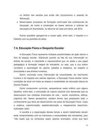 no âmbito das escolas que ainda não incorporaram o respeito às
       diferenças.
      Desencadear processos de formação continuada dos profissionais de
       educação, de modo a contemplar as bases teóricas e práticas da
       educação em diversidade, no decorrer de cada ano letivo, até 2014.


       Outras questões agregam-se a nossa ação, entre elas, o respeito e o
trabalho com as questões do idoso.



7.4. Educação Física e Desporto Escolar

       A Educação Física apresenta múltiplas possibilidades de ação dentro e
fora do espaço escolar. Sobretudo quando se fala da sua intervenção no
âmbito da escola, é importante e imprescindível que se atrele o seu papel
pedagógico à formação integral do estudante, ou seja, que a sua práxis
corrobore a assimilação de valores voltados à cidadania, ao respeito à
diversidade e aos direitos humanos.
       Assim, ancorada numa intervenção da corporeidade, do movimento
humano e do respeito aos valores regionais, a Educação Física escolar reúne
condições de atuar em todas as etapas e modalidades da educação básica do
Distrito Federal.
       Como componente curricular, apresenta-se neste milênio com alguns
desafios, entre eles, a articulação da cultura corporal com demandas que se
desenvolvem nas múltiplas dimensões da vida - social, econômica, afetiva,
cognitiva etc. Nessa perspectiva, existem temas que perpassam todo o
conhecimento que deve ser desenvolvido nas aulas de Educação Física: corpo
e estética; esportivização; espetacularização e megaeventos esportivos;
ludicidade; lazer.
       A escolha e a organização desses temas a serem trabalhados devem
estar comprometidas com os interesses e necessidades dos estudantes, pois
“não basta que os conteúdos sejam apenas ensinados ; ainda que bem


                                                                            57
 