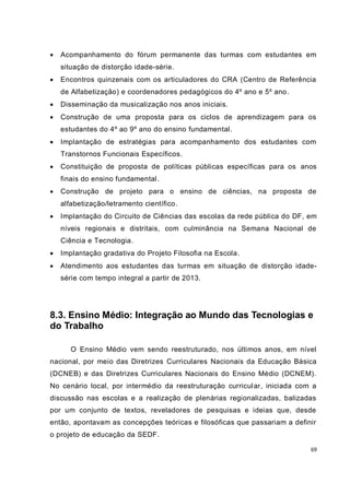    Acompanhamento do fórum permanente das turmas com estudantes em
    situação de distorção idade-série.
   Encontros quinzenais com os articuladores do CRA (Centro de Referência
    de Alfabetização) e coordenadores pedagógicos do 4º ano e 5º ano .
   Disseminação da musicalização nos anos iniciais.
   Construção de uma proposta para os ciclos de aprendizagem para os
    estudantes do 4º ao 9º ano do ensino fundamental.
   Implantação de estratégias para acompanhamento dos estudantes com
    Transtornos Funcionais Específicos.
   Constituição de proposta de políticas públicas específicas para os anos
    finais do ensino fundamental.
   Construção de projeto para o ensino de ciências, na proposta de
    alfabetização/letramento científico.
   Implantação do Circuito de Ciências das escolas da rede pública do DF, em
    níveis regionais e distritais, com culminância na Semana Nacional de
    Ciência e Tecnologia.
   Implantação gradativa do Projeto Filosofia na Escola.
   Atendimento aos estudantes das turmas em situação de distorção idade-
    série com tempo integral a partir de 2013.




8.3. Ensino Médio: Integração ao Mundo das Tecnologias e
do Trabalho

       O Ensino Médio vem sendo reestruturado, nos últimos anos, em nível
nacional, por meio das Diretrizes Curriculares Nacionais da Educação Básica
(DCNEB) e das Diretrizes Curriculares Nacionais do Ensino Médio (DCNEM).
No cenário local, por intermédio da reestruturação curricul ar, iniciada com a
discussão nas escolas e a realização de plenárias regionalizadas, balizadas
por um conjunto de textos, reveladores de pesquisas e ideias que, desde
então, apontavam as concepções teóricas e filosóficas que passariam a definir
o projeto de educação da SEDF.

                                                                            69
 