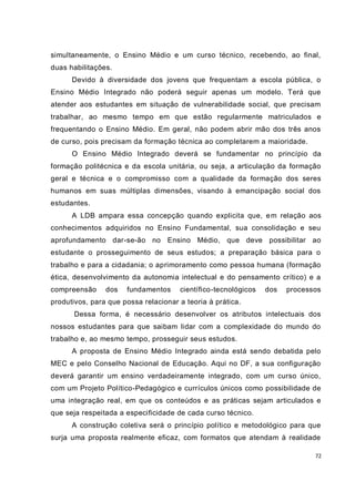 simultaneamente, o Ensino Médio e um curso técnico, recebendo, ao final,
duas habilitações.
      Devido à diversidade dos jovens que frequentam a escola pública, o
Ensino Médio Integrado não poderá seguir apenas um modelo. Terá que
atender aos estudantes em situação de vulnerabilidade social, que precisam
trabalhar, ao mesmo tempo em que estão regularmente matriculados e
frequentando o Ensino Médio. Em geral, não podem abrir mão dos três anos
de curso, pois precisam da formação técnica ao completarem a maioridade.
      O Ensino Médio Integrado deverá se fundamentar no princípio da
formação politécnica e da escola unitária, ou seja, a articulação da formação
geral e técnica e o compromisso com a qualidade da formação dos seres
humanos em suas múltiplas dimensões, visando à emancipação social dos
estudantes.
      A LDB ampara essa concepção quando explicita que, e m relação aos
conhecimentos adquiridos no Ensino Fundamental, sua consolidação e seu
aprofundamento dar-se-ão no Ensino Médio, que deve possibilitar ao
estudante o prosseguimento de seus estudos; a preparação básica para o
trabalho e para a cidadania; o aprimoramento como pessoa humana (formação
ética, desenvolvimento da autonomia intelectual e do pensamento crítico) e a
compreensão     dos   fundamentos     científico-tecnológicos   dos   processos
produtivos, para que possa relacionar a teoria à prática.
       Dessa forma, é necessário desenvolver os atributos intelectuais dos
nossos estudantes para que saibam lidar com a complexidade do mundo do
trabalho e, ao mesmo tempo, prosseguir seus estudos.
      A proposta de Ensino Médio Integrado ainda está sendo debatida pelo
MEC e pelo Conselho Nacional de Educação. Aqui no DF, a sua configuração
deverá garantir um ensino verdadeiramente integrado, com um curso único,
com um Projeto Político-Pedagógico e currículos únicos como possibilidade de
uma integração real, em que os conteúdos e as práticas sejam articulados e
que seja respeitada a especificidade de cada curso técnico.
      A construção coletiva será o princípio político e metodológico para que
surja uma proposta realmente eficaz, com formatos que atendam à realidade

                                                                             72
 