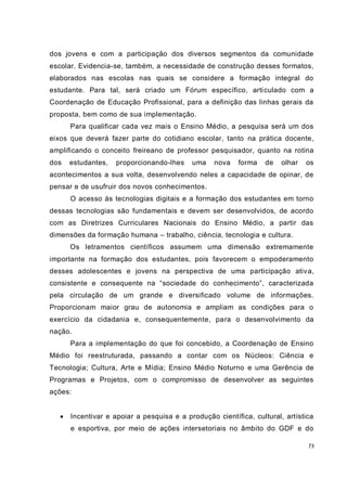 dos jovens e com a participação dos diversos segmentos da comunidade
escolar. Evidencia-se, também, a necessidade de construção desses formatos,
elaborados nas escolas nas quais se considere a formação integral do
estudante. Para tal, será criado um Fórum específico, arti culado com a
Coordenação de Educação Profissional, para a definição das linhas gerais da
proposta, bem como de sua implementação.
       Para qualificar cada vez mais o Ensino Médio, a pesquisa será um dos
eixos que deverá fazer parte do cotidiano escolar, tanto na prática docente,
amplificando o conceito freireano de professor pesquisador, quanto na rotina
dos    estudantes,   proporcionando-lhes    uma    nova   forma    de   olhar   os
acontecimentos a sua volta, desenvolvendo neles a capacidade de opinar, de
pensar e de usufruir dos novos conhecimentos.
       O acesso às tecnologias digitais e a formação dos estudantes em torno
dessas tecnologias são fundamentais e devem ser desenvolvidos, de acordo
com as Diretrizes Curriculares Nacionais do Ensino Médio, a partir das
dimensões da formação humana – trabalho, ciência, tecnologia e cultura.
       Os letramentos científicos assumem uma dimensão extremamente
importante na formação dos estudantes, pois favorecem o empoderamento
desses adolescentes e jovens na perspectiva de uma participação ativ a,
consistente e consequente na “sociedade do conhecimento”, caracterizada
pela circulação de um grande e diversificado volume de informações.
Proporcionam maior grau de autonomia e ampliam as condições para o
exercício da cidadania e, consequentemente, para o desenvolvimento da
nação.
       Para a implementação do que foi concebido, a Coordenação de Ensino
Médio foi reestruturada, passando a contar com os Núcleos: Ciência e
Tecnologia; Cultura, Arte e Mídia; Ensino Médio Noturno e uma Gerência de
Programas e Projetos, com o compromisso de desenvolver as seguintes
ações:


      Incentivar e apoiar a pesquisa e a produção científica, cultural, artística
       e esportiva, por meio de ações intersetoriais no âmbito do GDF e do

                                                                                73
 